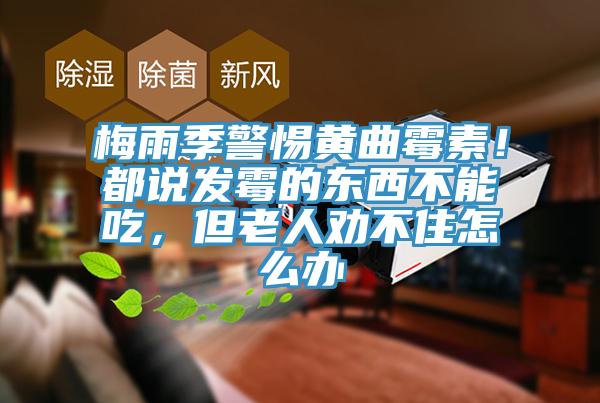 梅雨季警惕黃曲霉素！都說發(fā)霉的東西不能吃，但老人勸不住怎么辦