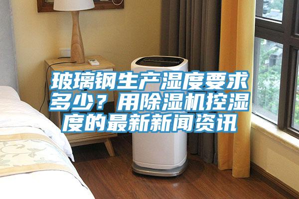 玻璃鋼生產(chǎn)濕度要求多少？用除濕機(jī)控濕度的最新新聞資訊